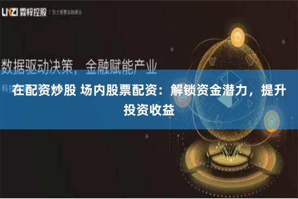 在配资炒股 场内股票配资：解锁资金潜力，提升投资收益