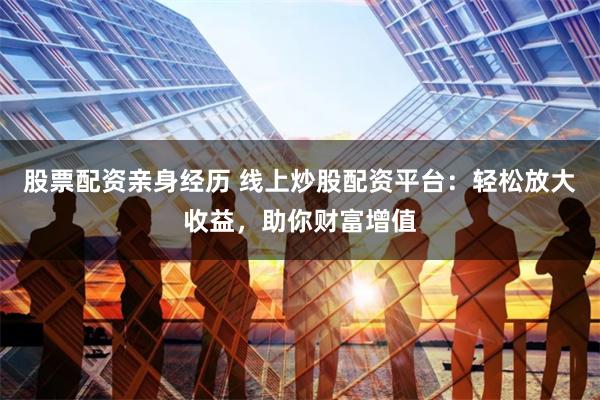 股票配资亲身经历 线上炒股配资平台：轻松放大收益，助你财富增值